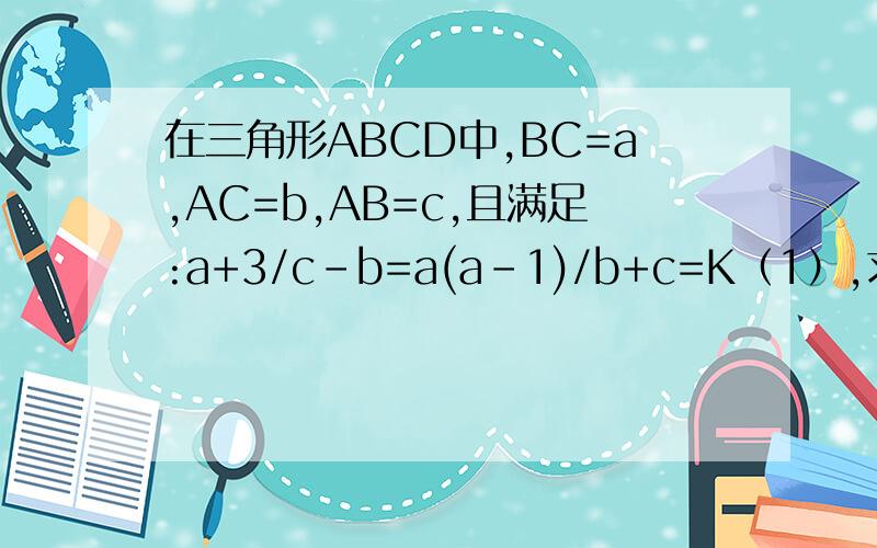 在三角形ABCD中,BC=a,AC=b,AB=c,且满足:a+3/c-b=a(a-1)/b+c=K（1）,求证：k=a²+3/2c（2）求证：c＞b（3）当K=2时,证明：AB是三角形ABC的最大边