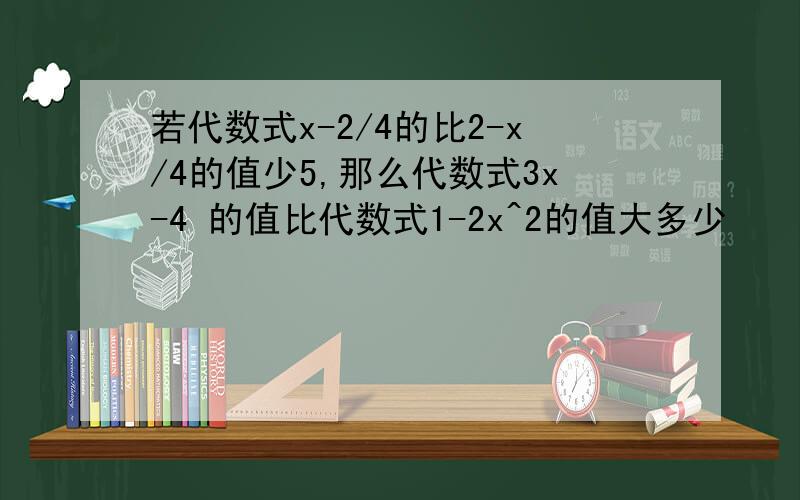 若代数式x-2/4的比2-x/4的值少5,那么代数式3x-4 的值比代数式1-2x^2的值大多少