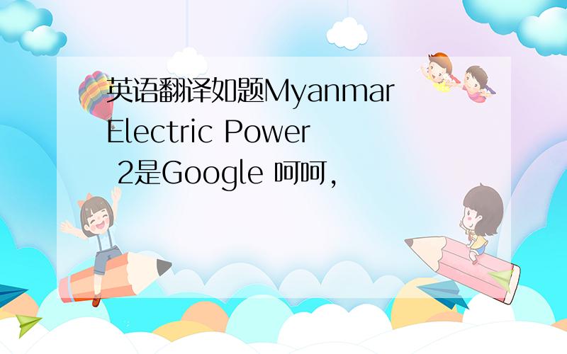 英语翻译如题Myanmar Electric Power 2是Google 呵呵，