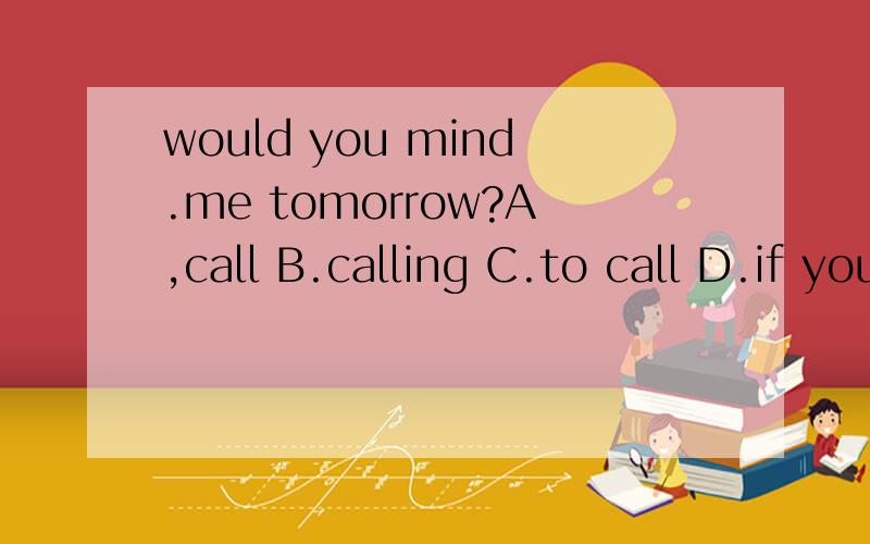 would you mind.me tomorrow?A,call B.calling C.to call D.if you call请帮我选正确答案以及原因