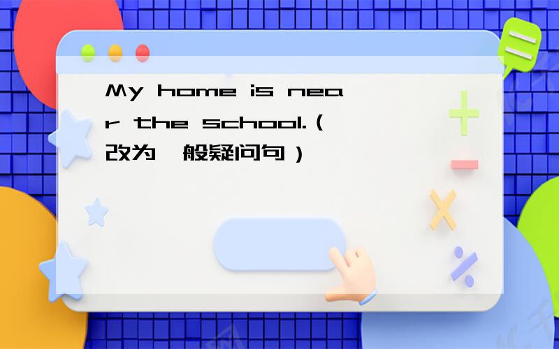 My home is near the school.（改为一般疑问句）