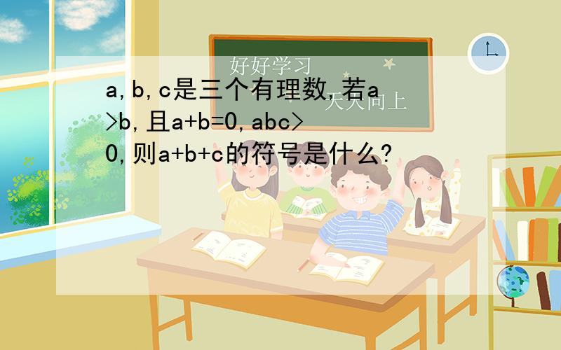 a,b,c是三个有理数,若a>b,且a+b=0,abc>0,则a+b+c的符号是什么?