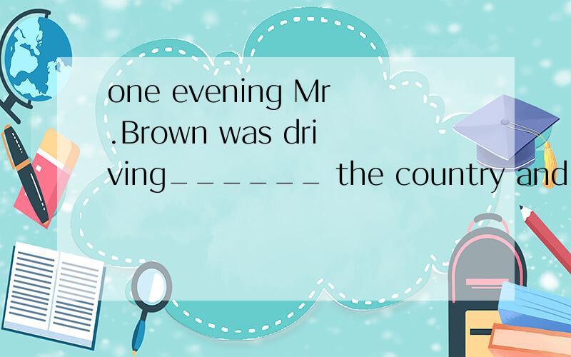 one evening Mr.Brown was driving______ the country and looking for a small hotel.A in B to C around D round选哪个?为什么?