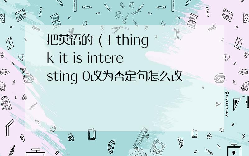 把英语的 ( I thingk it is interesting 0改为否定句怎么改