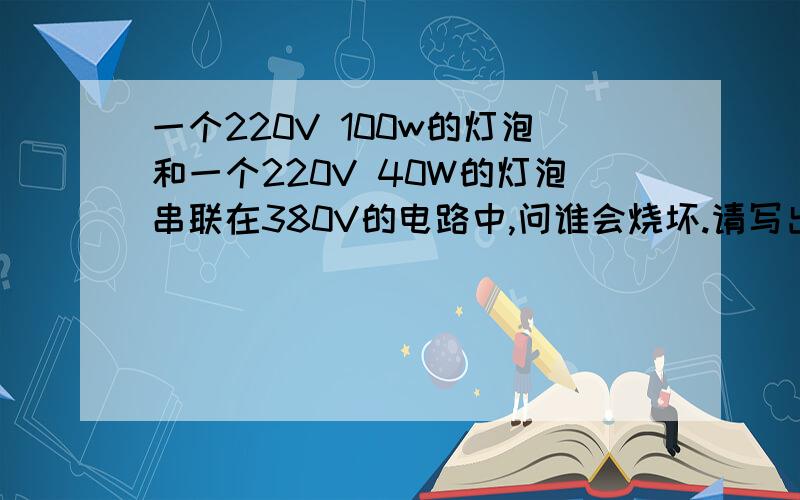 一个220V 100w的灯泡和一个220V 40W的灯泡串联在380V的电路中,问谁会烧坏.请写出具体解答过程和思路.