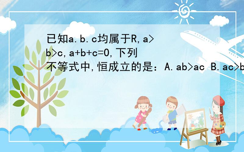 已知a.b.c均属于R,a>b>c,a+b+c=0,下列不等式中,恒成立的是：A.ab>ac B.ac>bc C.a|b|>|b|c D.ab>bc已知a.b.c均属于R,a>b>c,a+b+c=01）下列不等式中,恒成立的是：A.ab>ac B.ac>bc C.a|b|>|b|c D.ab>bc2）证明你的上述判断
