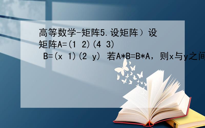 高等数学-矩阵5.设矩阵）设矩阵A=(1 2)(4 3) B=(x 1)(2 y) 若A*B=B*A，则x与y之间具有关系（ ）A.2x=y B.y=x+1C.y=x+2 D.y=x-1