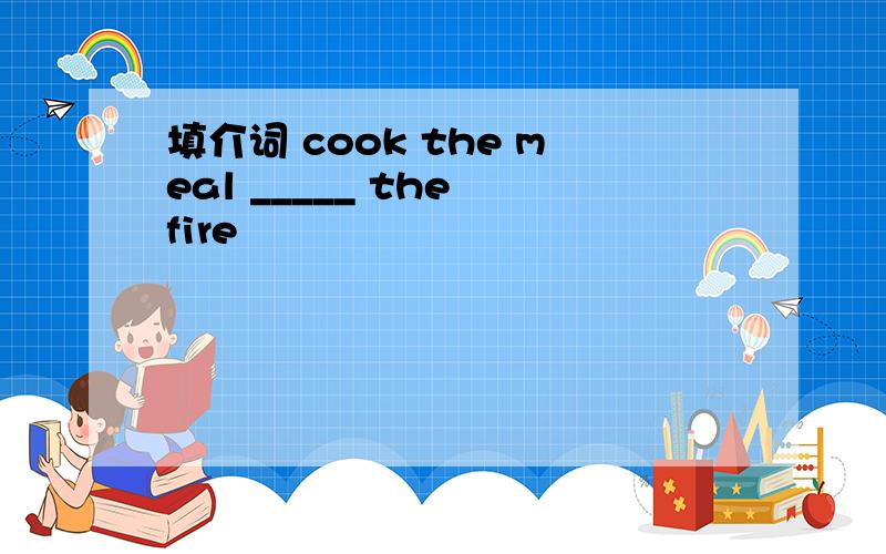 填介词 cook the meal _____ the fire