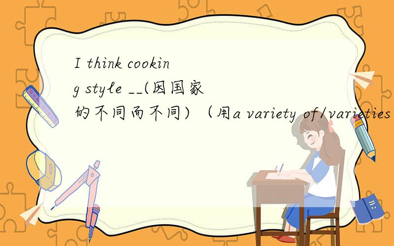 I think cooking style __(因国家的不同而不同) （用a variety of/varieties of/the variety of/various/vary