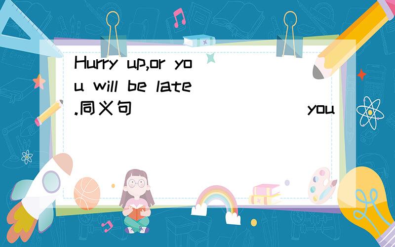 Hurry up,or you will be late.同义句 _________you_______hurry up,you will be late.