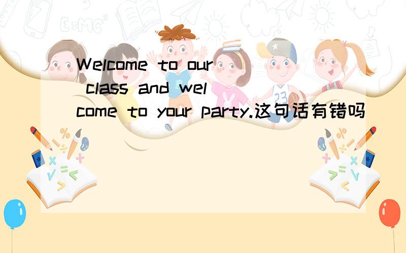 Welcome to our class and welcome to your party.这句话有错吗