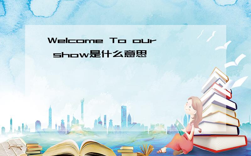 Welcome To our show是什么意思