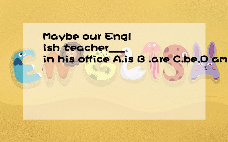 Maybe our English teacher___in his office A.is B .are C.be,D am 选哪个?