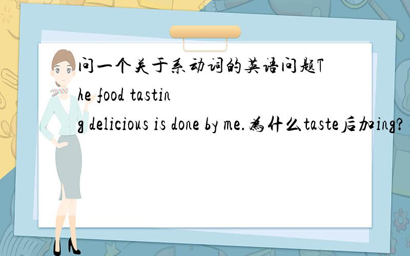 问一个关于系动词的英语问题The food tasting delicious is done by me.为什么taste后加ing?不可以是s或过去式什么的吗?说的清楚些…好,