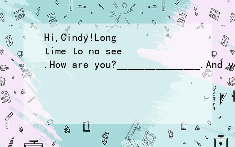 Hi,Cindy!Long time to no see.How are you?_______________.And you?