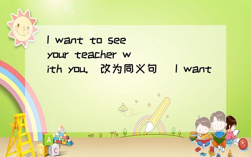 I want to see your teacher with you.(改为同义句） I want ___ ___ your teacher with you.