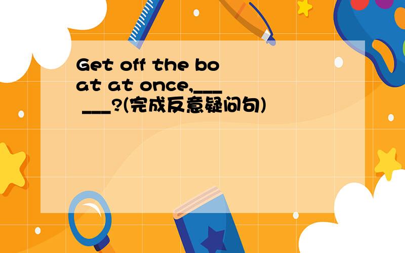Get off the boat at once,___ ___?(完成反意疑问句)