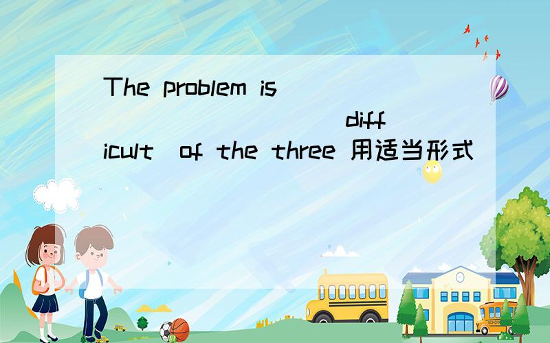 The problem is ________(difficult)of the three 用适当形式
