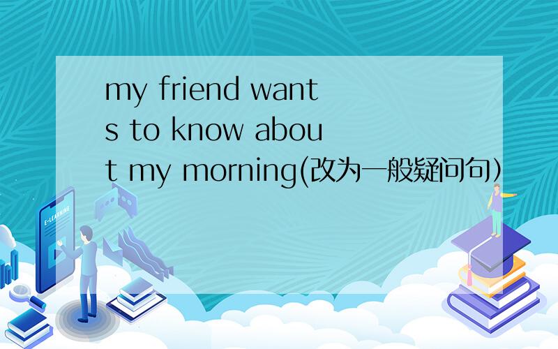 my friend wants to know about my morning(改为一般疑问句）