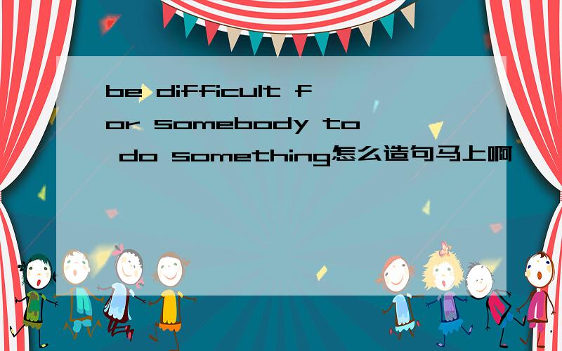 be difficult for somebody to do something怎么造句马上啊