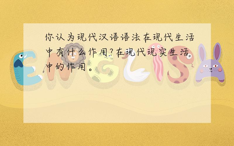 你认为现代汉语语法在现代生活中有什么作用?在现代现实生活中的作用。