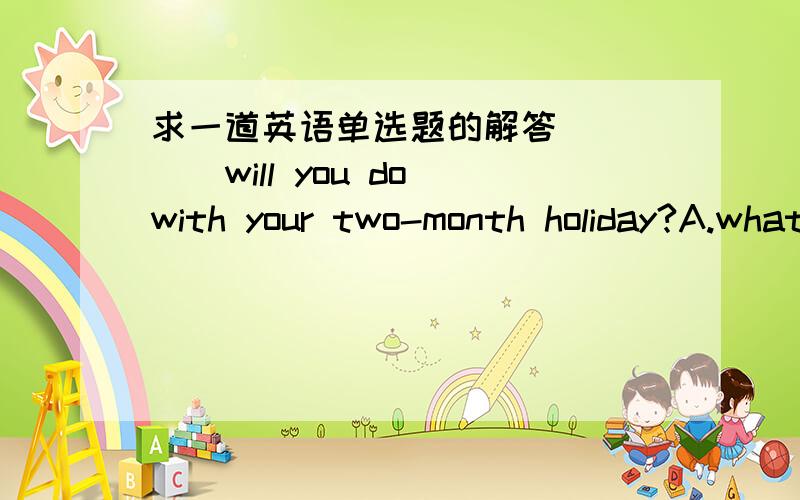 求一道英语单选题的解答＿＿＿＿＿will you do with your two-month holiday?A.what B.how