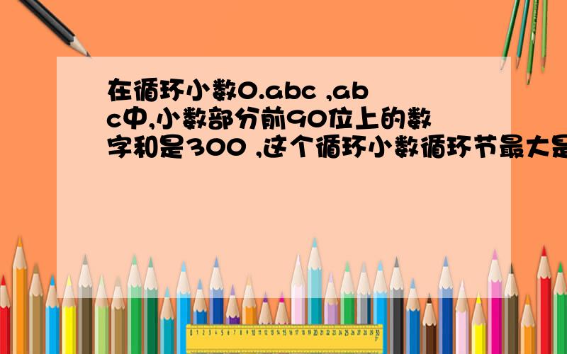 在循环小数0.abc ,abc中,小数部分前90位上的数字和是300 ,这个循环小数循环节最大是多少,最小是多少