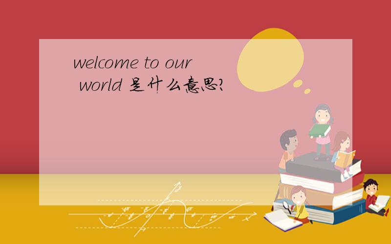 welcome to our world 是什么意思?