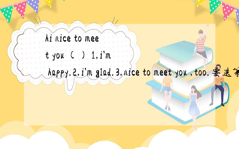 hi nice to meet you () 1,i'm happy.2,i'm glad.3,nice to meet you ,too.要选第几个?