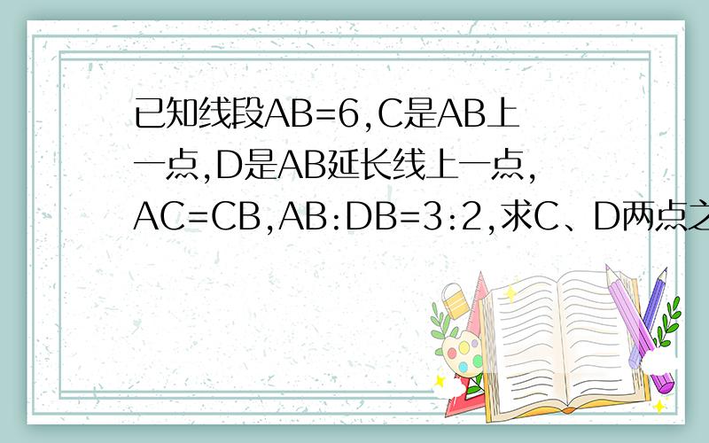 已知线段AB=6,C是AB上一点,D是AB延长线上一点,AC=CB,AB:DB=3:2,求C、D两点之间的距离