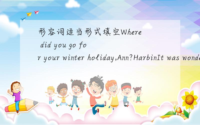 形容词适当形式填空Where did you go for your winter holiday,Ann?HarbinIt was wonderful!I think Harbin is one of ______(exciting)places in China in winterI know it is very _______(famous)for its beautiful ice lanterns.It is also one of _______