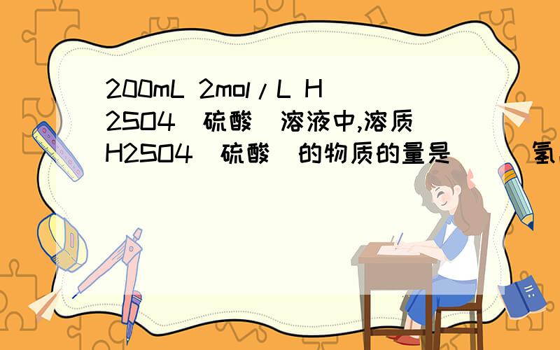 200mL 2mol/L H2SO4（硫酸）溶液中,溶质H2SO4（硫酸）的物质的量是（ ） 氢离子的物质的量浓度是（ ）