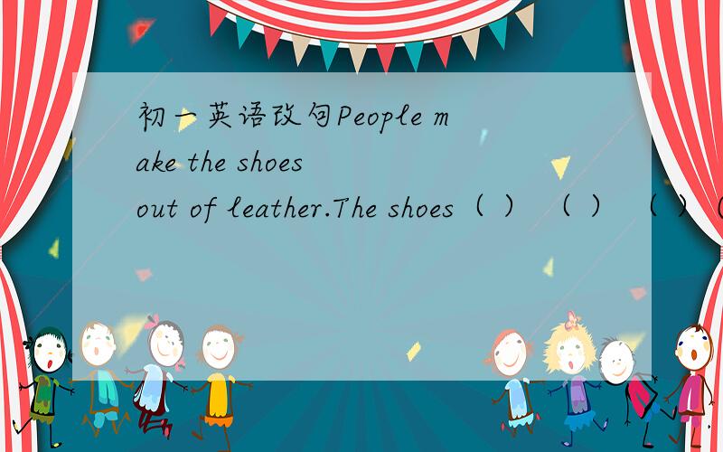 初一英语改句People make the shoes out of leather.The shoes（ ） （ ） （ ） ( ).