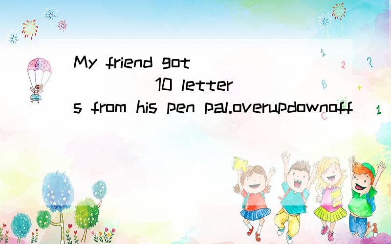 My friend got ____ 10 letters from his pen pal.overupdownoff