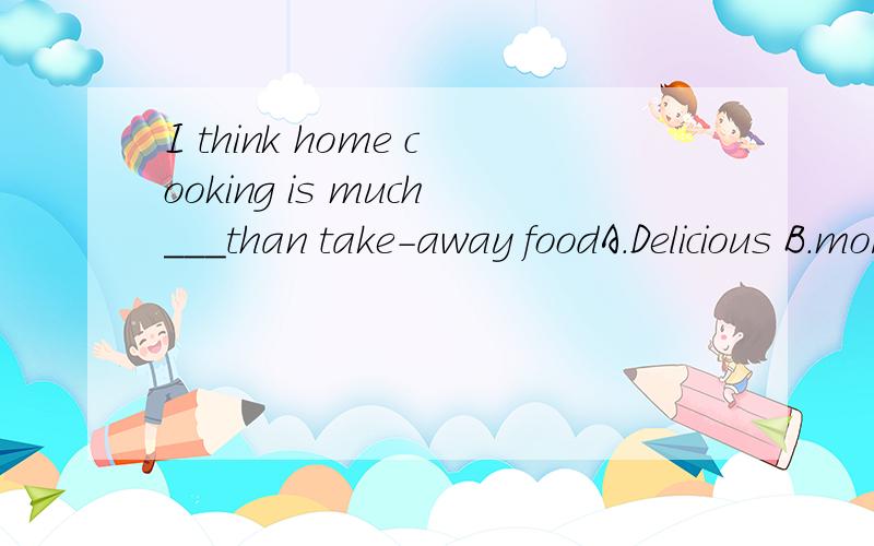 I think home cooking is much___than take-away foodA.Delicious B.more delicious C.the most delicious D.betterdelicious