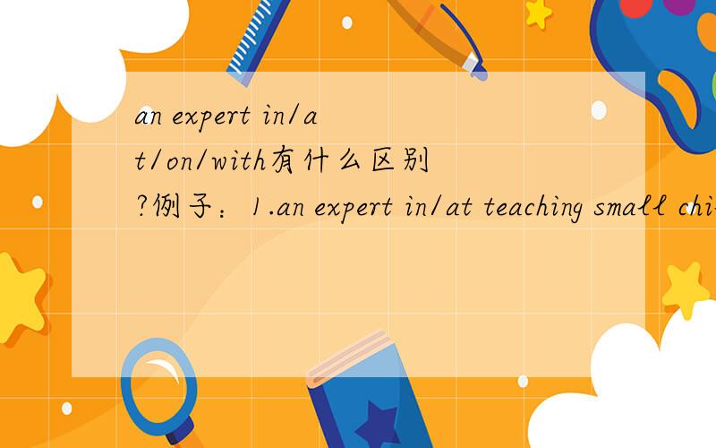 an expert in/at/on/with有什么区别?例子：1.an expert in/at teaching small children意思就是说an expert in和an expert at通用对吗?2.an expert in economics3.an expert on foreign affairs4.an expert with the needles