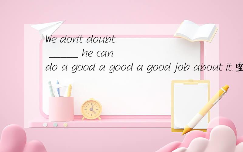 We don't doubt _____ he can do a good a good a good job about it.空格里是whether还是that?两种说法都有,麻烦给出详细解释.