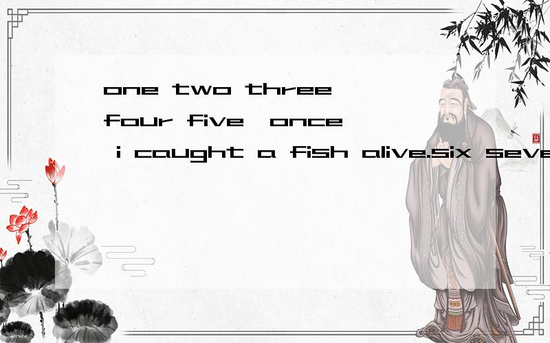 one two three four five,once i caught a fish alive.six seven eight nine ten.it bit finger on the right hand.
