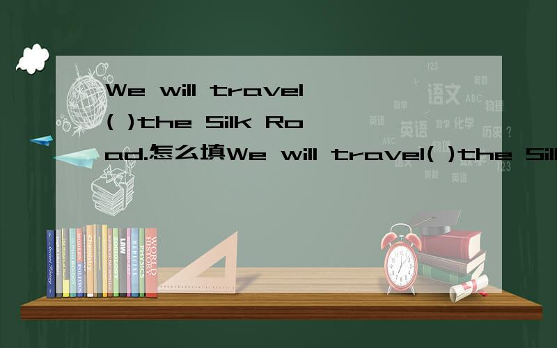 We will travel( )the Silk Road.怎么填We will travel( )the Silk Road.怎么填?把答案和为什么这样填的原因说出来.（题目选自冀教版英语七年级下册《全品学练考》作业手册中的课时作业 一 第二大题的第1
