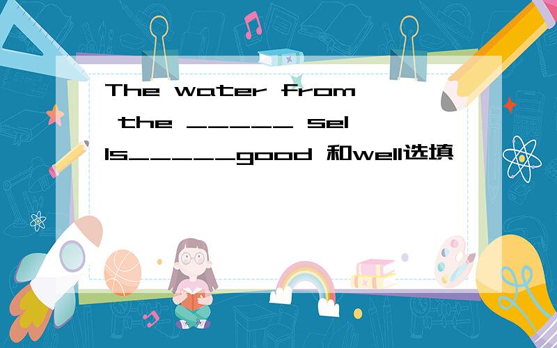 The water from the _____ sells_____good 和well选填