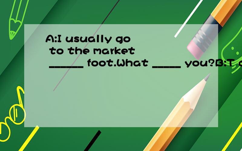 A:I usually go to the market ______ foot.What _____ you?B:T go there by bus.