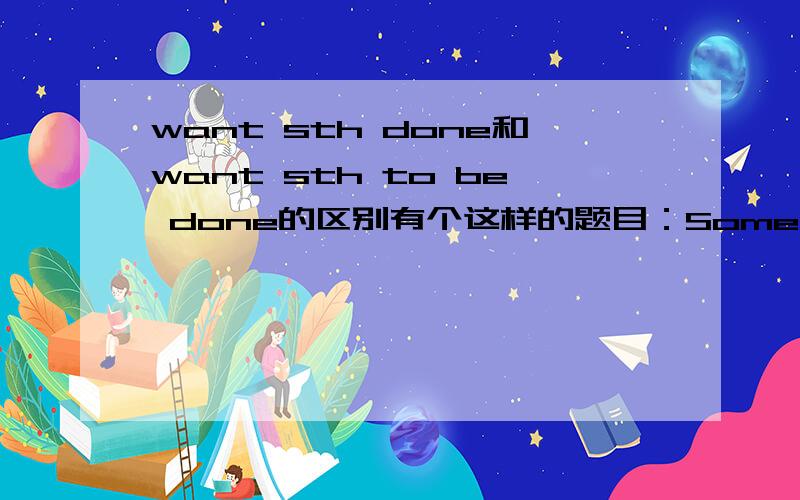 want sth done和want sth to be done的区别有个这样的题目：Some farmers do not want good agricultural land _______.A.built on.B.to be built onC.to be built.D.A or B我觉得应该选D,但是答案是B.难道没有want sth done的说法?我