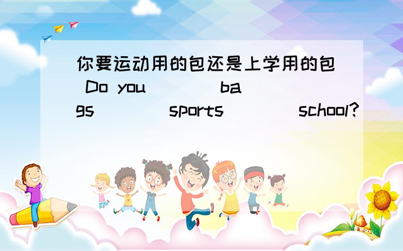 你要运动用的包还是上学用的包 Do you ___ bags ___ sports ___ school?