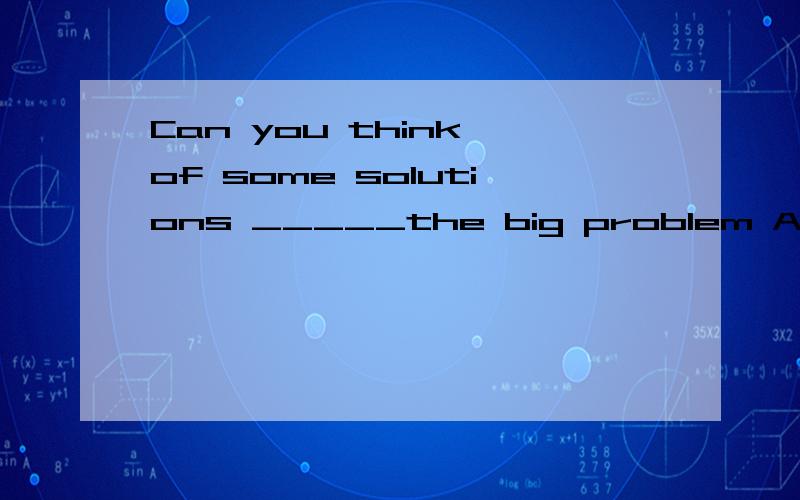 Can you think of some solutions _____the big problem A.of B.in C.to D.with 这个该怎么选啊?