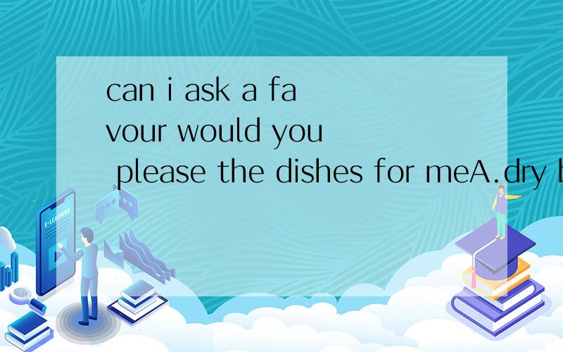 can i ask a favour would you please the dishes for meA.dry b.spread c.clean d.push