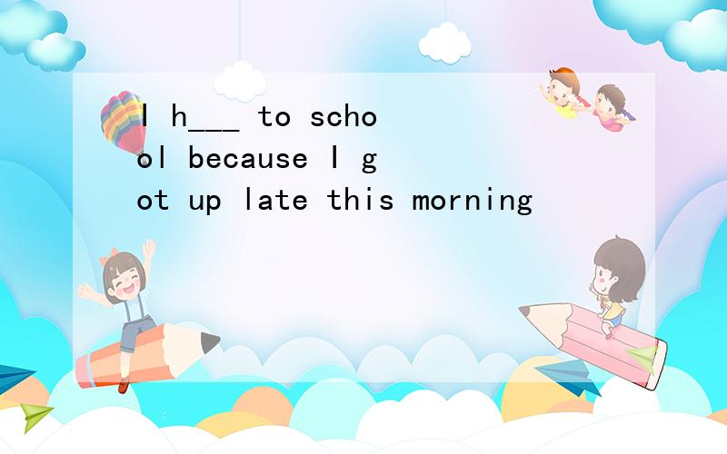 I h___ to school because I got up late this morning