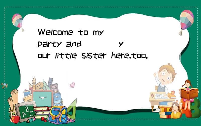 Welcome to my party and____your little sister here,too.