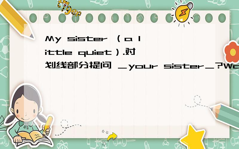 My sister （a little quiet）.对划线部分提问 ＿your sister＿?Wang Fei is (tall and of medium build).对划线部分提问＿ ＿ Wang Fei ＿ ＿