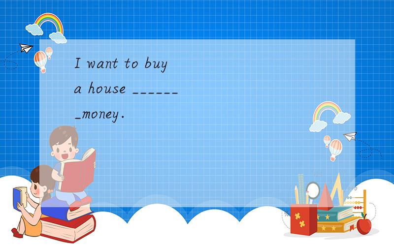 I want to buy a house _______money.